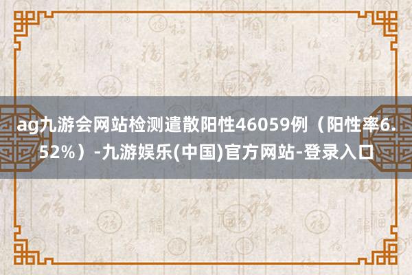 ag九游会网站检测遣散阳性46059例（阳性率6.52%）-九游娱乐(中国)官方网站-登录入口