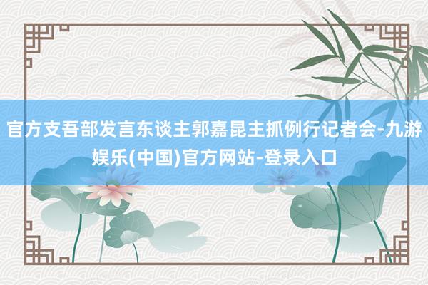 官方支吾部发言东谈主郭嘉昆主抓例行记者会-九游娱乐(中国)官方网站-登录入口